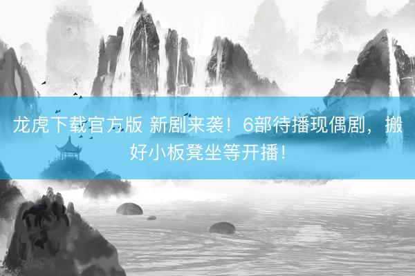 龙虎下载官方版 新剧来袭!6部待播现偶剧,搬好小板凳坐等开播!
