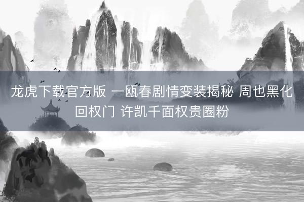 龙虎下载官方版 一瓯春剧情变装揭秘 周也黑化回权门 许凯千面权贵圈粉