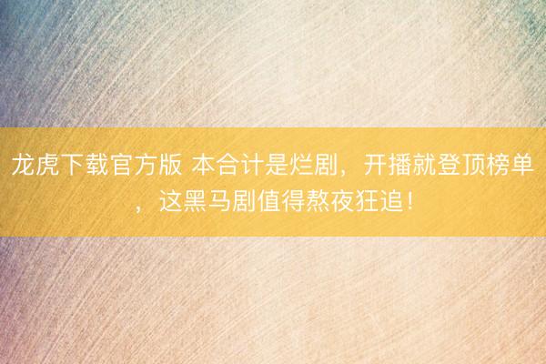 龙虎下载官方版 本合计是烂剧，开播就登顶榜单，这黑马剧值得熬夜狂追！