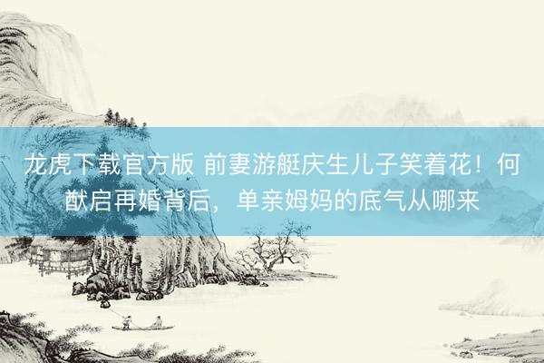 龙虎下载官方版 前妻游艇庆生儿子笑着花！何猷启再婚背后，单亲姆妈的底气从哪来