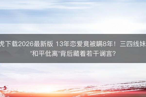 龙虎下载2026最新版 13年恋爱竟被瞒8年！三四线妹子，'和平仳离'背后藏着若干谰言？