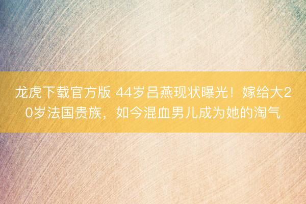 龙虎下载官方版 44岁吕燕现状曝光！嫁给大20岁法国贵族，如今混血男儿成为她的淘气