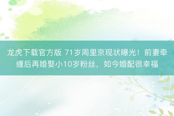 龙虎下载官方版 71岁周里京现状曝光！前妻牵缠后再婚娶小10岁粉丝，如今婚配很幸福