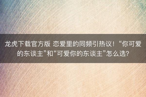 龙虎下载官方版 恋爱里的同频引热议！“你可爱的东谈主”和“可爱你的东谈主”怎么选？