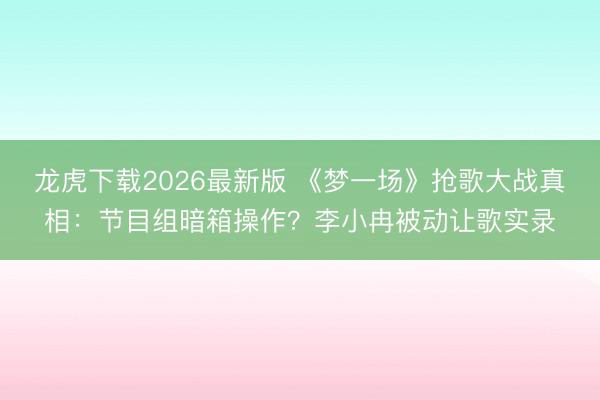龙虎下载2026最新版 《梦一场》抢歌大战真相：节目组暗箱操作？李小冉被动让歌实录