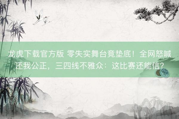 龙虎下载官方版 零失实舞台竟垫底！全网怒喊还我公正，三四线不雅众：这比赛还能信？