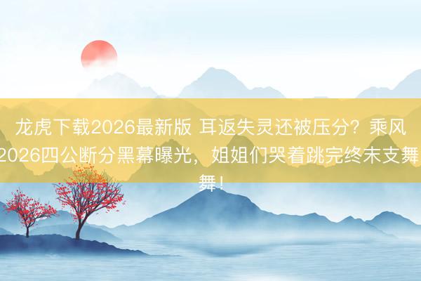 龙虎下载2026最新版 耳返失灵还被压分?乘风2026四公断分黑幕曝光,姐姐们哭着跳完终末支舞!