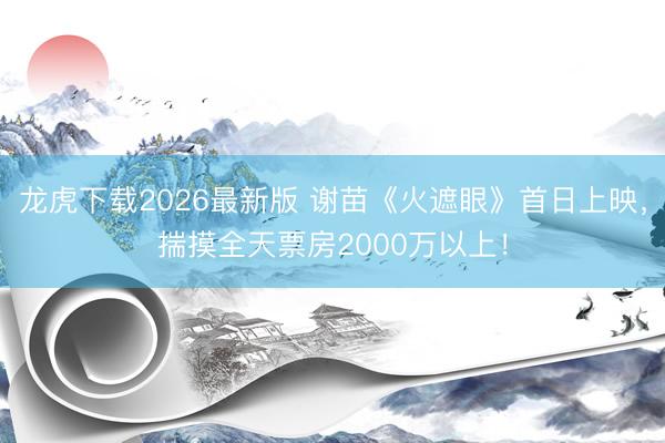 龙虎下载2026最新版 谢苗《火遮眼》首日上映,揣摸全天票房2000万以上!