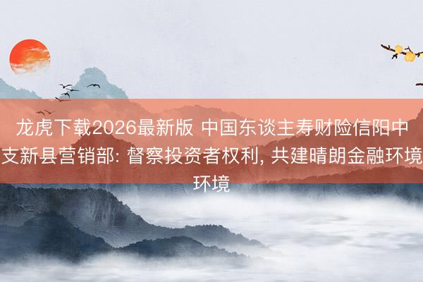 龙虎下载2026最新版 中国东谈主寿财险信阳中支新县营销部: 督察投资者权利， 共建晴朗金融环境