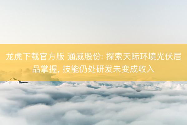 龙虎下载官方版 通威股份: 探索天际环境光伏居品掌握， 技能仍处研发未变成收入