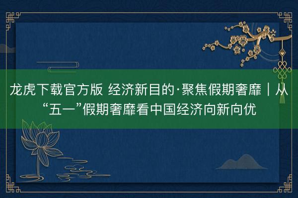 龙虎下载官方版 经济新目的·聚焦假期奢靡|从“五一”假期奢靡看中国经济向新向优