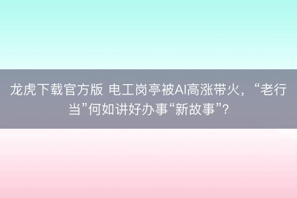 龙虎下载官方版 电工岗亭被AI高涨带火，“老行当”何如讲好办事“新故事”？