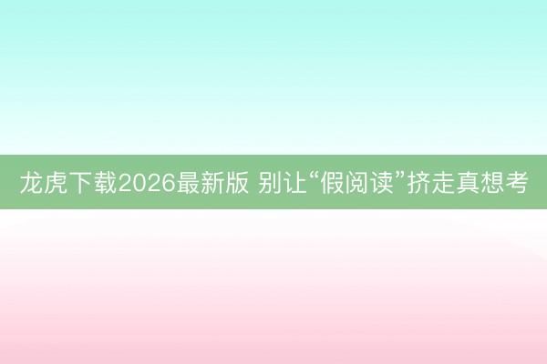 龙虎下载2026最新版 别让“假阅读”挤走真想考