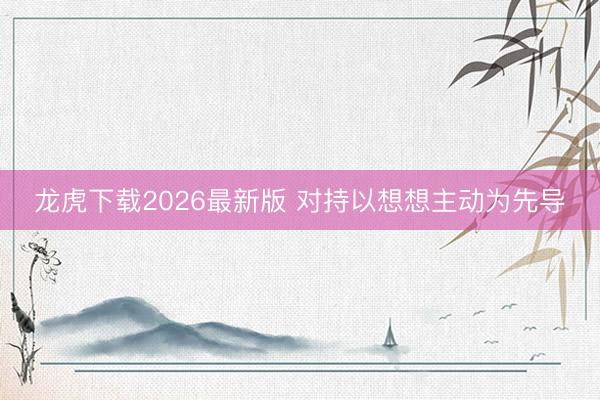 龙虎下载2026最新版 对持以想想主动为先导