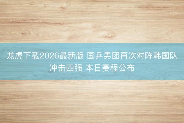 龙虎下载2026最新版 国乒男团再次对阵韩国队冲击四强 本日赛程公布