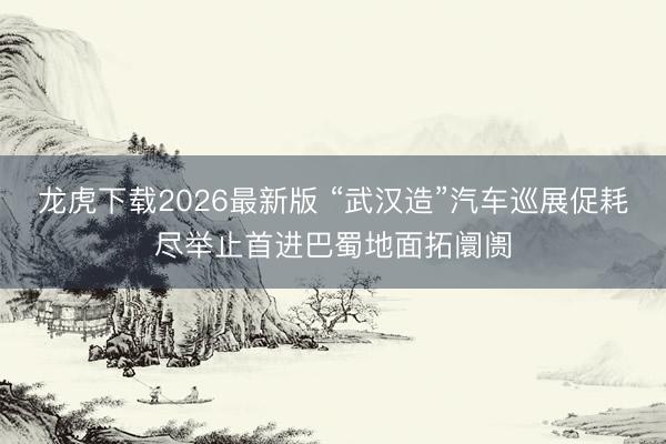 龙虎下载2026最新版 “武汉造”汽车巡展促耗尽举止首进巴蜀地面拓阛阓