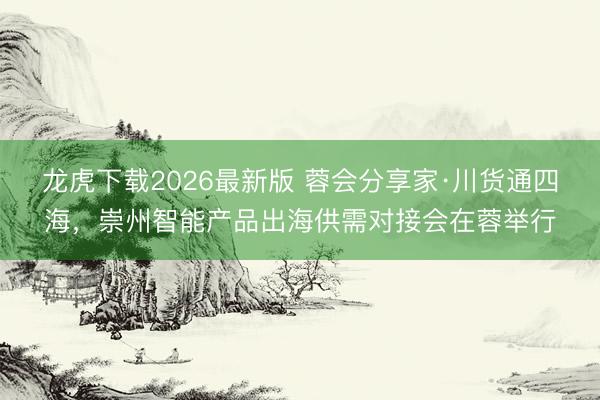 龙虎下载2026最新版 蓉会分享家·川货通四海，崇州智能产品出海供需对接会在蓉举行