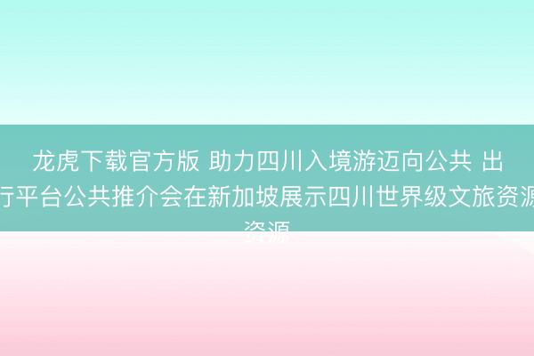 龙虎下载官方版 助力四川入境游迈向公共 出行平台公共推介会在新加坡展示四川世界级文旅资源