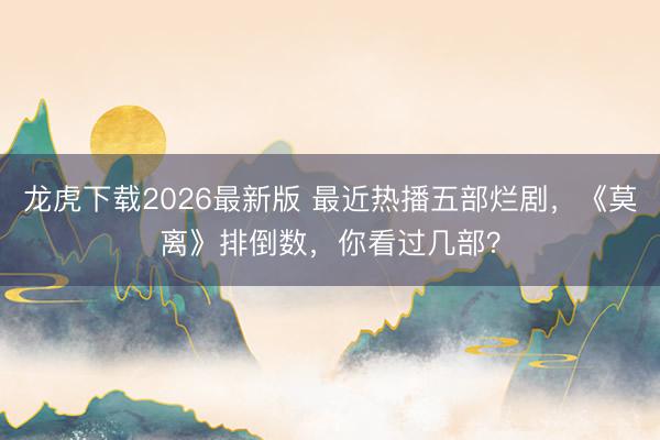 龙虎下载2026最新版 最近热播五部烂剧，《莫离》排倒数，你看过几部？