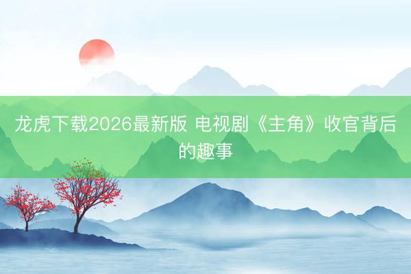 龙虎下载2026最新版 电视剧《主角》收官背后的趣事