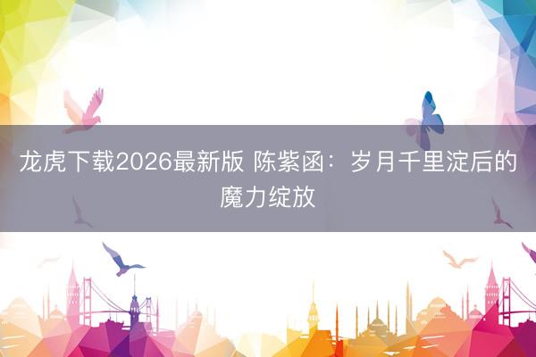 龙虎下载2026最新版 陈紫函：岁月千里淀后的魔力绽放