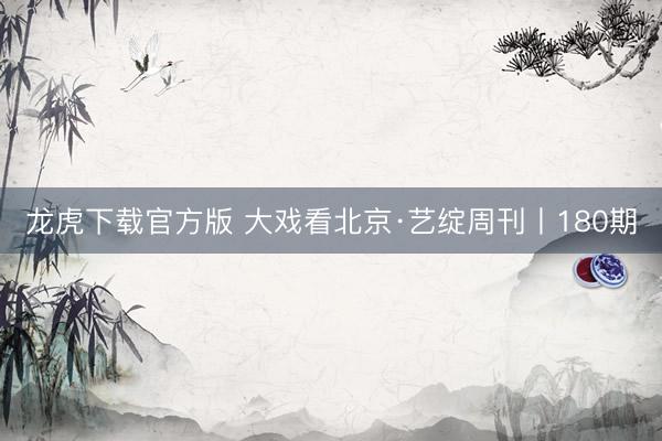 龙虎下载官方版 大戏看北京·艺绽周刊丨180期