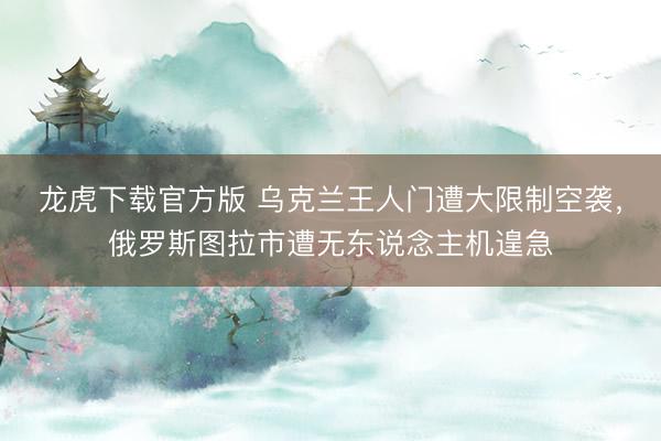 龙虎下载官方版 乌克兰王人门遭大限制空袭，俄罗斯图拉市遭无东说念主机遑急