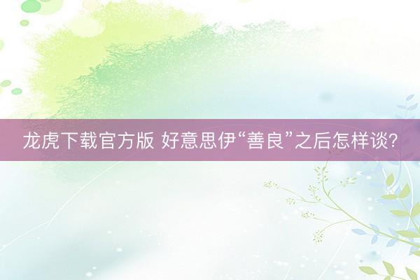 龙虎下载官方版 好意思伊“善良”之后怎样谈?