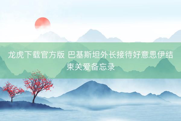 龙虎下载官方版 巴基斯坦外长接待好意思伊结束关爱备忘录