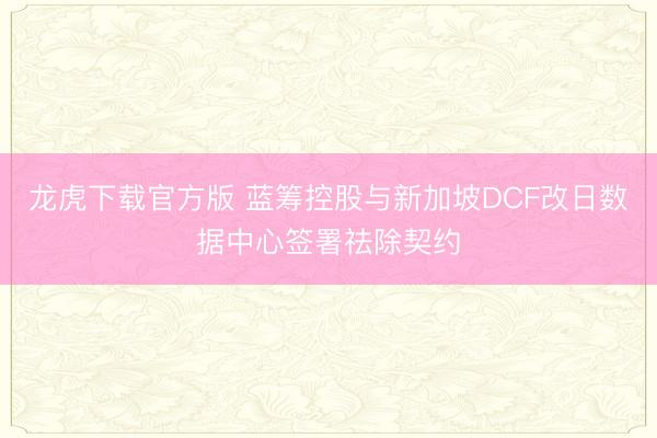 龙虎下载官方版 蓝筹控股与新加坡DCF改日数据中心签署祛除契约