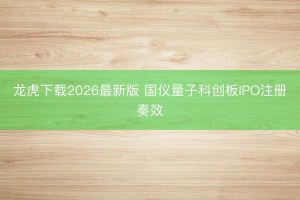 龙虎下载2026最新版 国仪量子科创板IPO注册奏效