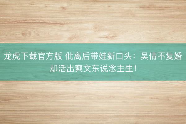 龙虎下载官方版 仳离后带娃新口头：吴倩不复婚却活出爽文东说念主生！