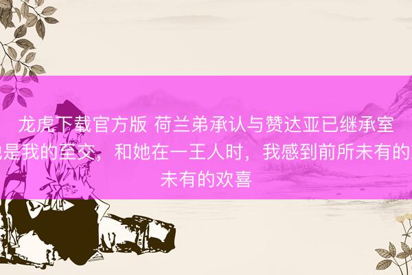 龙虎下载官方版 荷兰弟承认与赞达亚已继承室：她是我的至交，和她在一王人时，我感到前所未有的欢喜