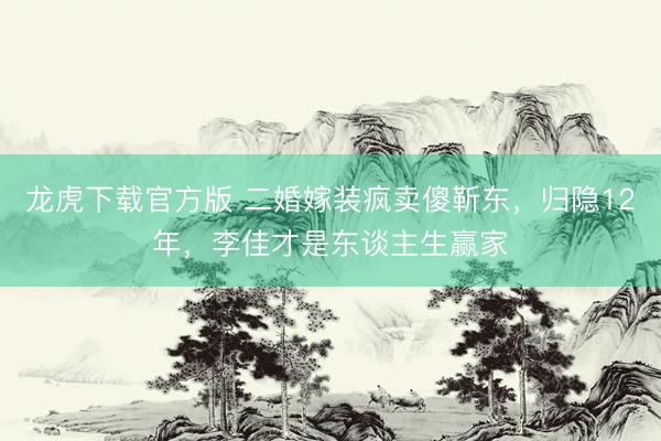 龙虎下载官方版 二婚嫁装疯卖傻靳东，归隐12年，李佳才是东谈主生赢家