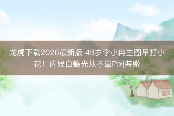 龙虎下载2026最新版 49岁李小冉生图吊打小花！内娱白蟾光从不靠P图装嫩
