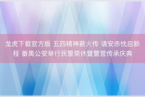 龙虎下载官方版 五四精神薪火传 请安赤忱启新程 番禺公安举行民警荣休暨警营传承庆典
