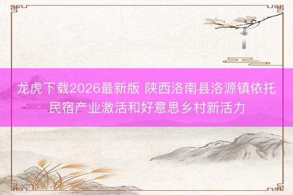 龙虎下载2026最新版 陕西洛南县洛源镇依托民宿产业激活和好意思乡村新活力