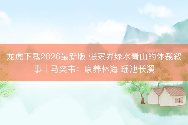 龙虎下载2026最新版 张家界绿水青山的体裁叙事｜马奕韦：康养林海 瑶池长溪