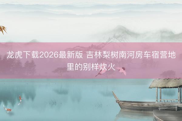 龙虎下载2026最新版 吉林梨树南河房车宿营地里的别样炊火