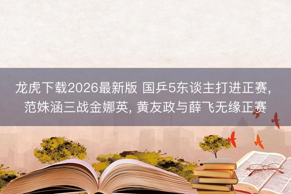 龙虎下载2026最新版 国乒5东谈主打进正赛， 范姝涵三战金娜英， 黄友政与薛飞无缘正赛