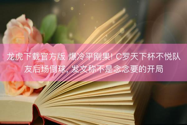 龙虎下载官方版 爆冷平刚果! C罗天下杯不悦队友后场倒球， 发文称不是念念要的开局