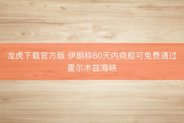 龙虎下载官方版 伊朗称60天内商船可免费通过霍尔木兹海峡