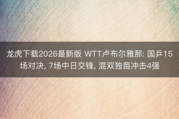 龙虎下载2026最新版 WTT卢布尔雅那: 国乒15场对决， 7场中日交锋， 混双独苗冲击4强